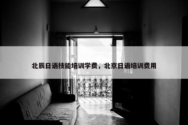 北辰日语技能培训学费，北京日语培训费用