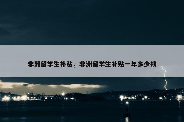 非洲留学生补贴，非洲留学生补贴一年多少钱
