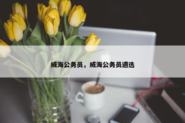 威海公务员，威海公务员遴选