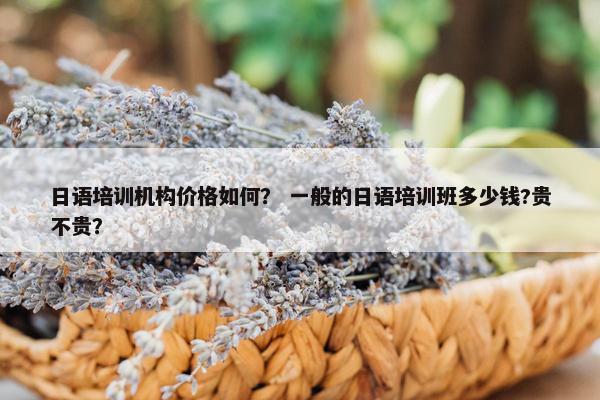 日语培训机构价格如何？ 一般的日语培训班多少钱?贵不贵？