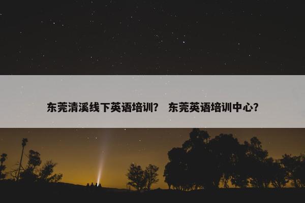 东莞清溪线下英语培训？ 东莞英语培训中心？