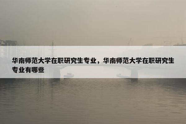 华南师范大学在职研究生专业，华南师范大学在职研究生专业有哪些