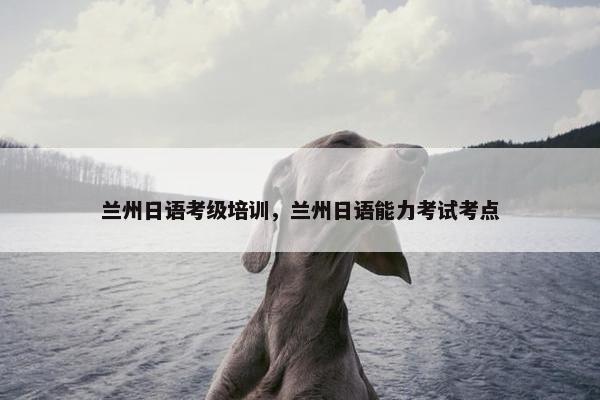兰州日语考级培训，兰州日语能力考试考点