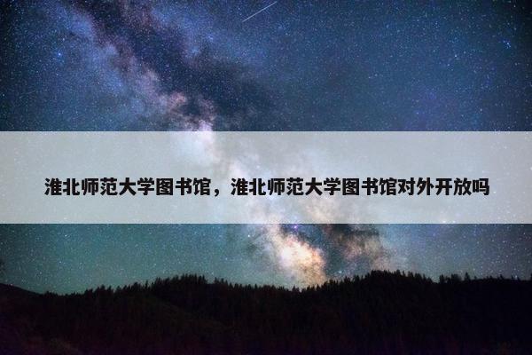 淮北师范大学图书馆，淮北师范大学图书馆对外开放吗