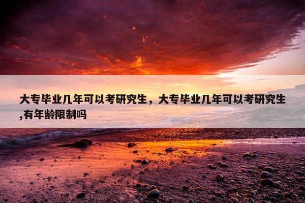 大专毕业几年可以考研究生，大专毕业几年可以考研究生,有年龄限制吗