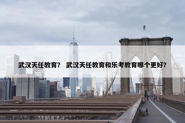 武汉天任教育？ 武汉天任教育和乐考教育哪个更好？