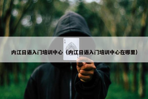内江日语入门培训中心（内江日语入门培训中心在哪里）