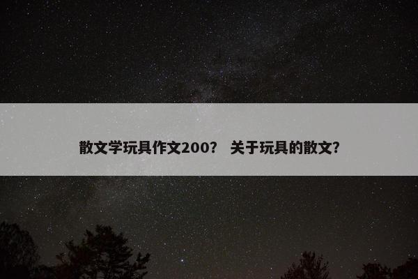 散文学玩具作文200？ 关于玩具的散文？