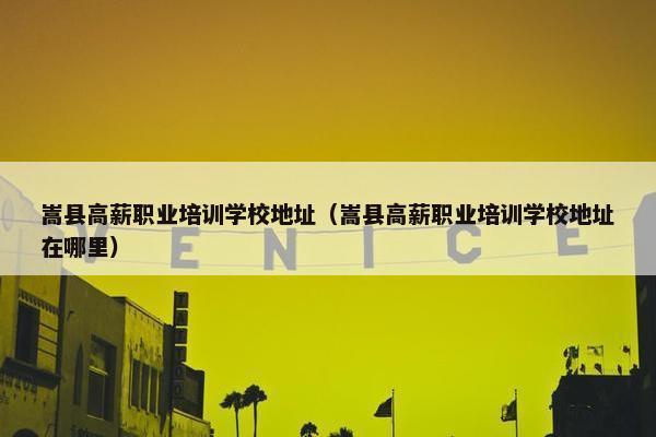 嵩县高薪职业培训学校地址（嵩县高薪职业培训学校地址在哪里）