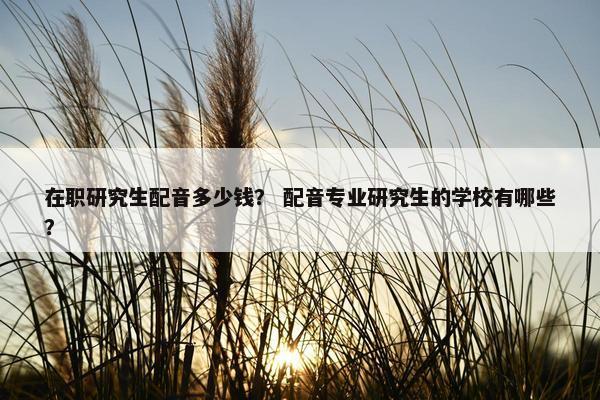在职研究生配音多少钱？ 配音专业研究生的学校有哪些？