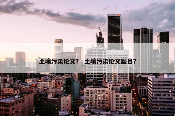 土壤污染论文？ 土壤污染论文题目？