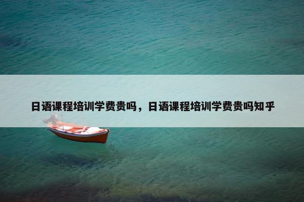 日语课程培训学费贵吗，日语课程培训学费贵吗知乎