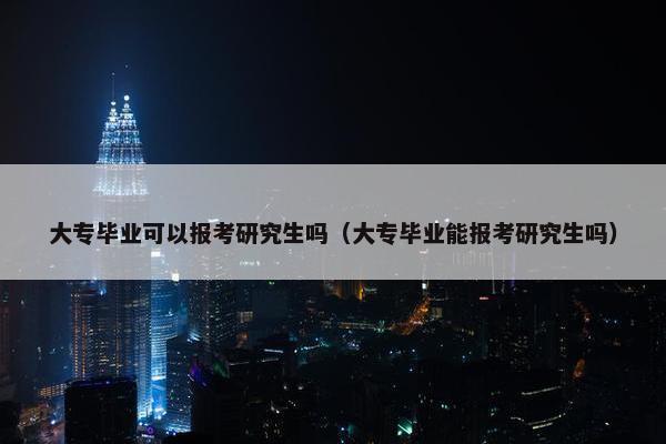 大专毕业可以报考研究生吗（大专毕业能报考研究生吗）