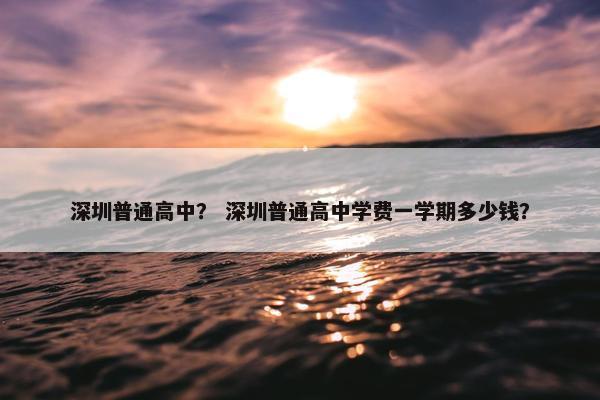 深圳普通高中？ 深圳普通高中学费一学期多少钱？