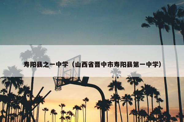 寿阳县之一中学（山西省晋中市寿阳县第一中学）