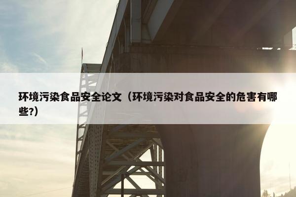 环境污染食品安全论文（环境污染对食品安全的危害有哪些?）