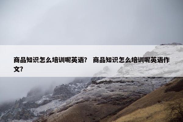 商品知识怎么培训呢英语？ 商品知识怎么培训呢英语作文？