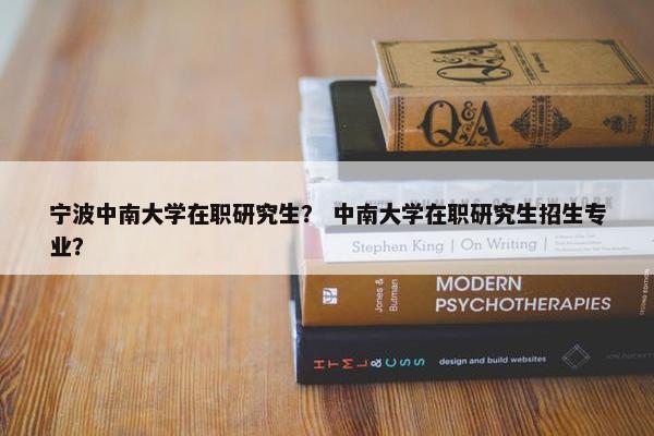 宁波中南大学在职研究生？ 中南大学在职研究生招生专业？