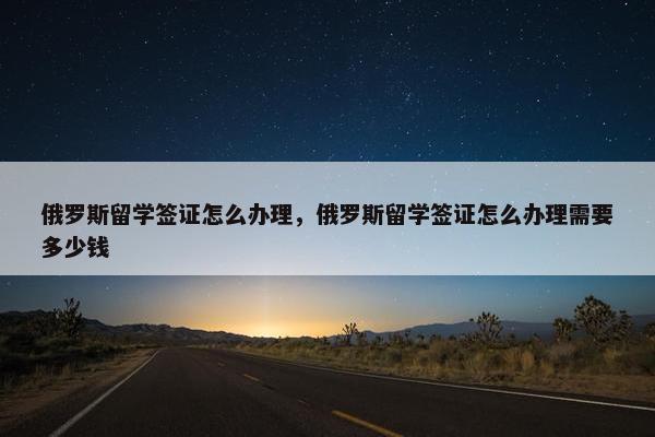 俄罗斯留学签证怎么办理，俄罗斯留学签证怎么办理需要多少钱