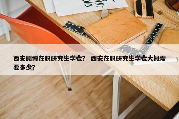 西安硕博在职研究生学费？ 西安在职研究生学费大概需要多少？