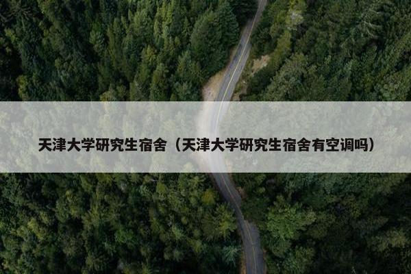 天津大学研究生宿舍（天津大学研究生宿舍有空调吗）