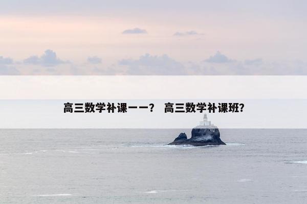 高三数学补课一一？ 高三数学补课班？