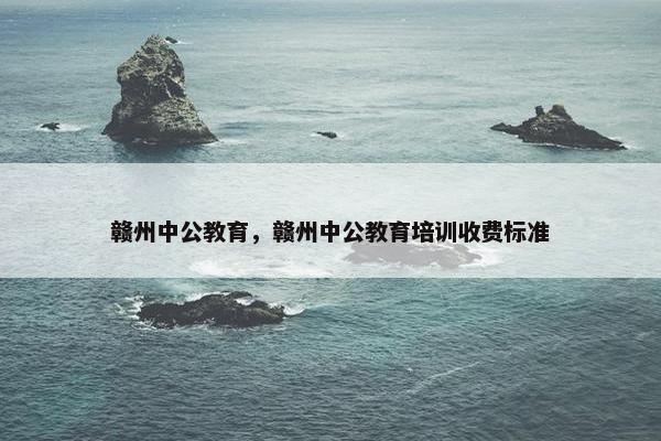 赣州中公教育，赣州中公教育培训收费标准