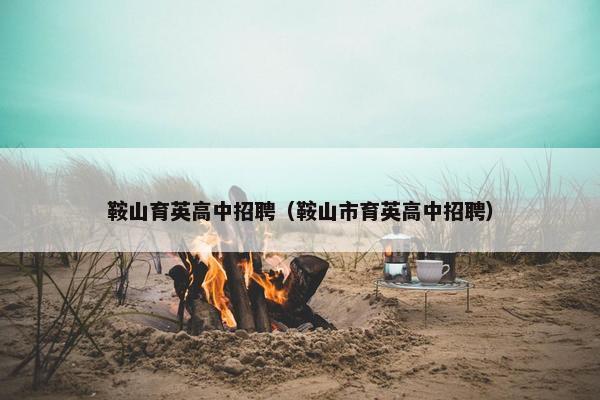 鞍山育英高中招聘（鞍山市育英高中招聘）