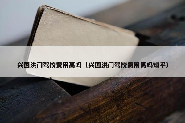 兴国洪门驾校费用高吗（兴国洪门驾校费用高吗知乎）