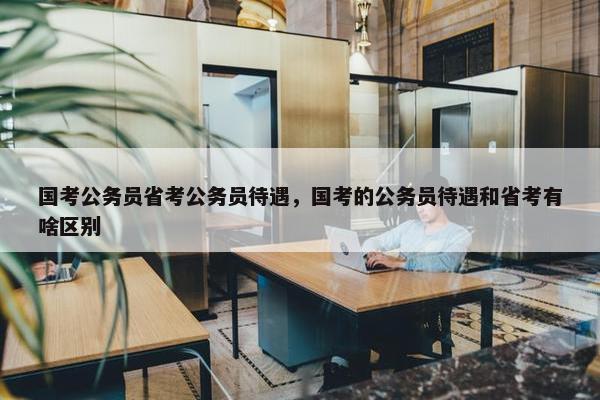 国考公务员省考公务员待遇，国考的公务员待遇和省考有啥区别