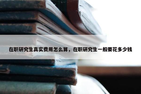 在职研究生真实费用怎么算，在职研究生一般要花多少钱