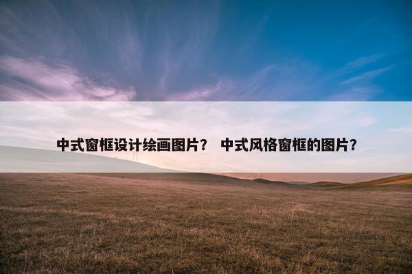 中式窗框设计绘画图片？ 中式风格窗框的图片？