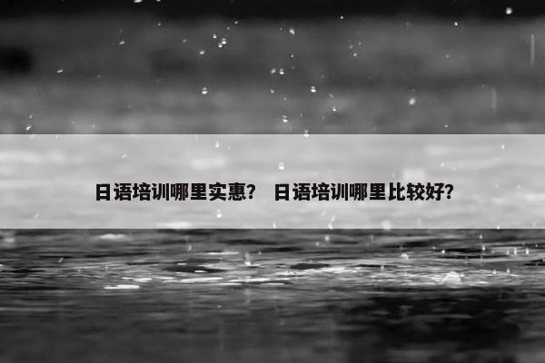日语培训哪里实惠？ 日语培训哪里比较好？