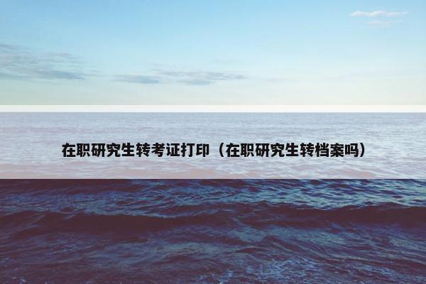 在职研究生转考证打印（在职研究生转档案吗）