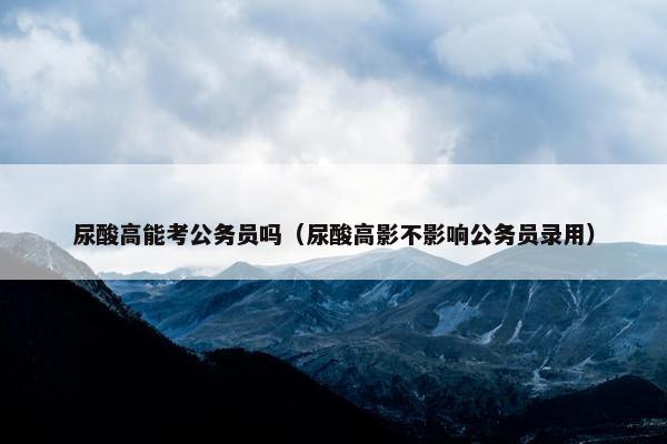 尿酸高能考公务员吗（尿酸高影不影响公务员录用）