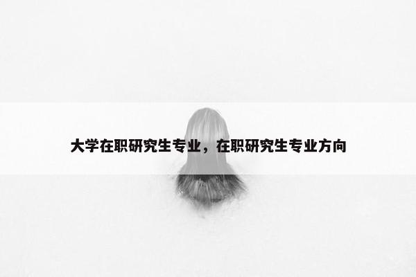 大学在职研究生专业，在职研究生专业方向