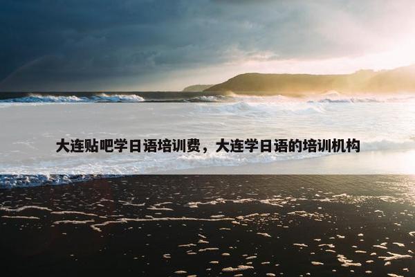 大连贴吧学日语培训费，大连学日语的培训机构