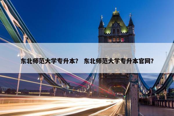 东北师范大学专升本？ 东北师范大学专升本官网？