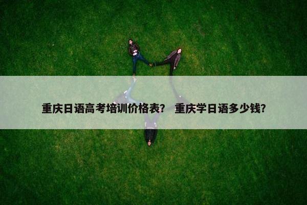 重庆日语高考培训价格表？ 重庆学日语多少钱？