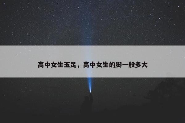 高中女生玉足，高中女生的脚一般多大