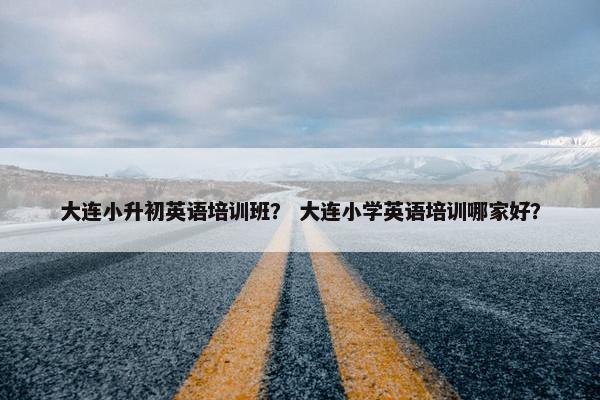 大连小升初英语培训班？ 大连小学英语培训哪家好？