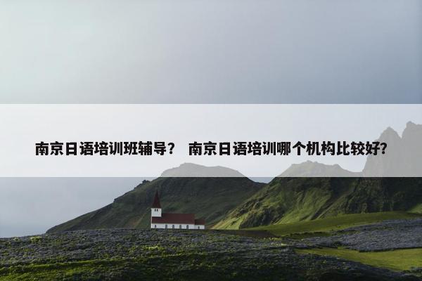 南京日语培训班辅导？ 南京日语培训哪个机构比较好？