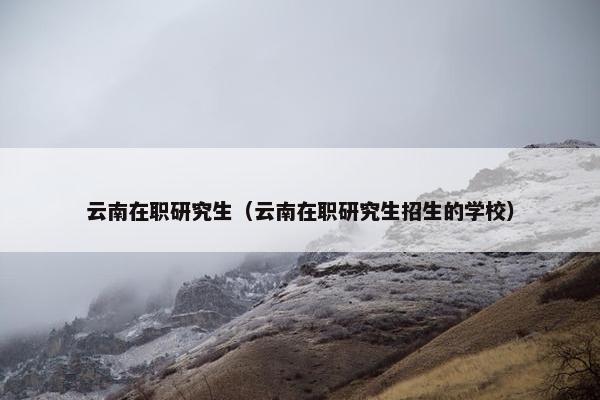 云南在职研究生（云南在职研究生招生的学校）