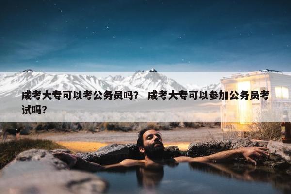 成考大专可以考公务员吗？ 成考大专可以参加公务员考试吗？