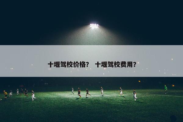 十堰驾校价格？ 十堰驾校费用？