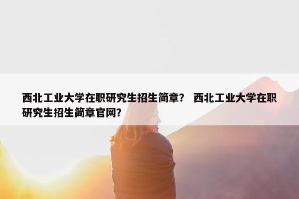 西北工业大学在职研究生招生简章？ 西北工业大学在职研究生招生简章官网？
