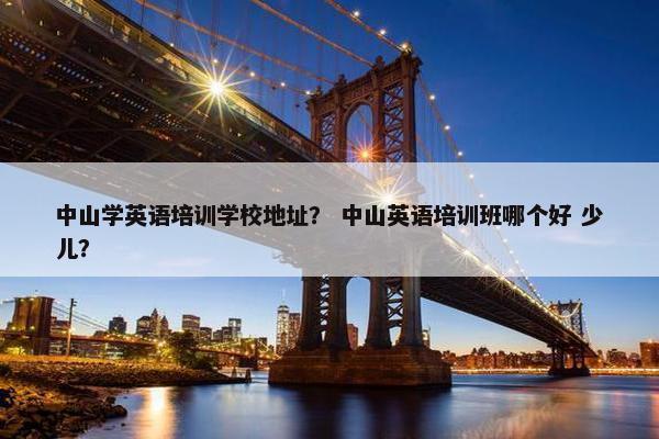 中山学英语培训学校地址？ 中山英语培训班哪个好 少儿？