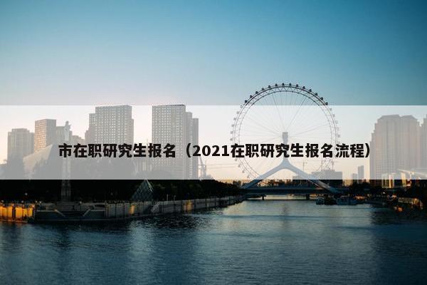 市在职研究生报名（2021在职研究生报名流程）