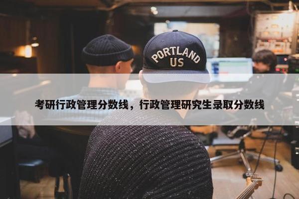 考研行政管理分数线，行政管理研究生录取分数线