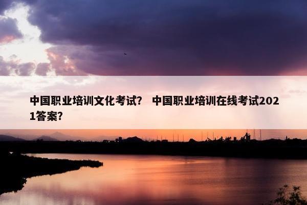 中国职业培训文化考试？ 中国职业培训在线考试2021答案？